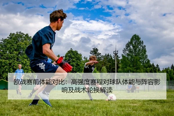 欧战赛前体能对比：高强度赛程对球队体能与阵容影响及战术轮换解读